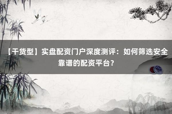 【干货型】实盘配资门户深度测评：如何筛选安全靠谱的配资平台？
