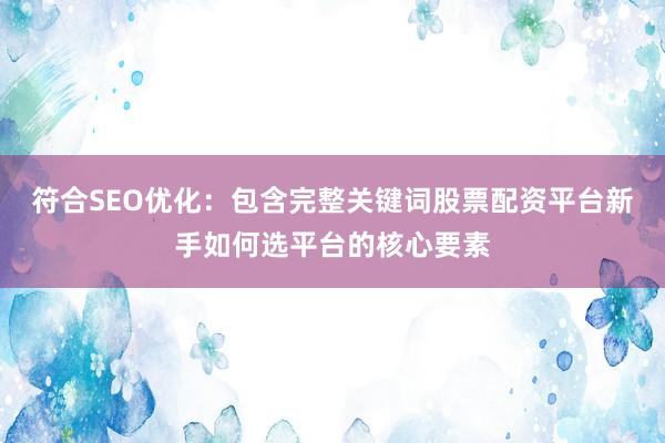 符合SEO优化：包含完整关键词股票配资平台新手如何选平台的核心要素