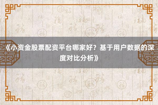 《小资金股票配资平台哪家好？基于用户数据的深度对比分析》