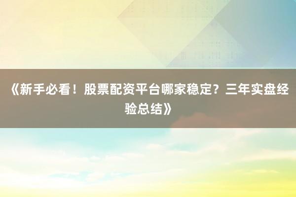 《新手必看!股票配资平台哪家稳定?三年实盘经验总结》