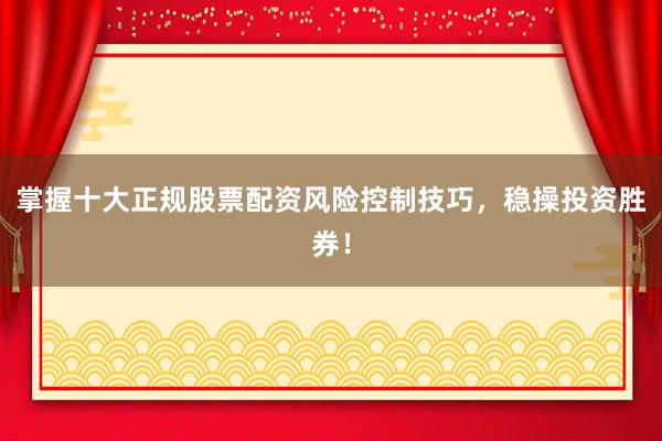 掌握十大正规股票配资风险控制技巧,稳操投资胜券!