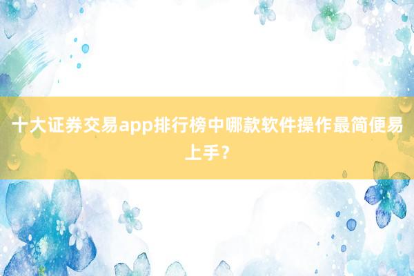 十大证券交易app排行榜中哪款软件操作最简便易上手?