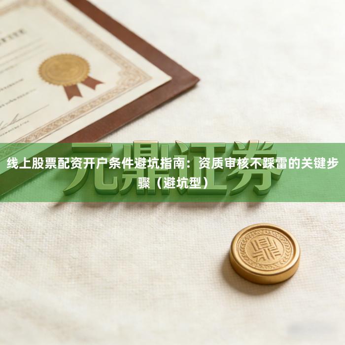 线上股票配资开户条件避坑指南：资质审核不踩雷的关键步骤（避坑型）