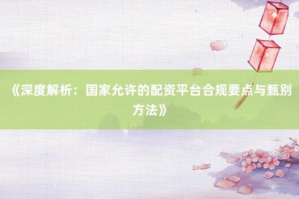 《深度解析:国家允许的配资平台合规要点与甄别方法》