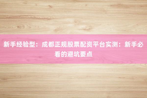 新手经验型：成都正规股票配资平台实测：新手必看的避坑要点