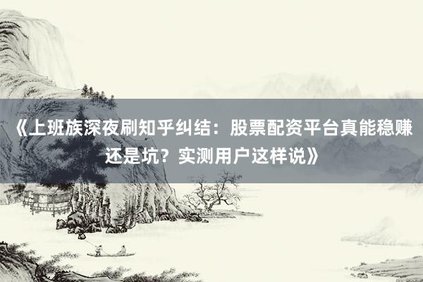 《上班族深夜刷知乎纠结：股票配资平台真能稳赚还是坑？实测用户这样说》