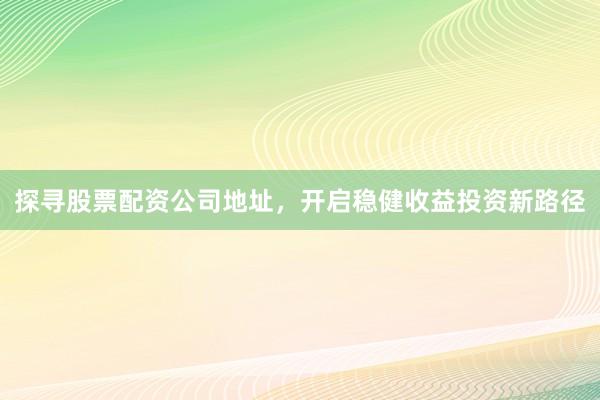 探寻股票配资公司地址，开启稳健收益投资新路径