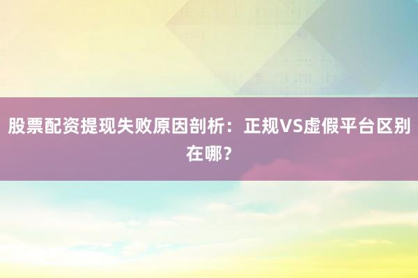 股票配资提现失败原因剖析：正规VS虚假平台区别在哪？