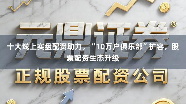 十大线上实盘配资助力，“10万户俱乐部”扩容，股票配资生态升级