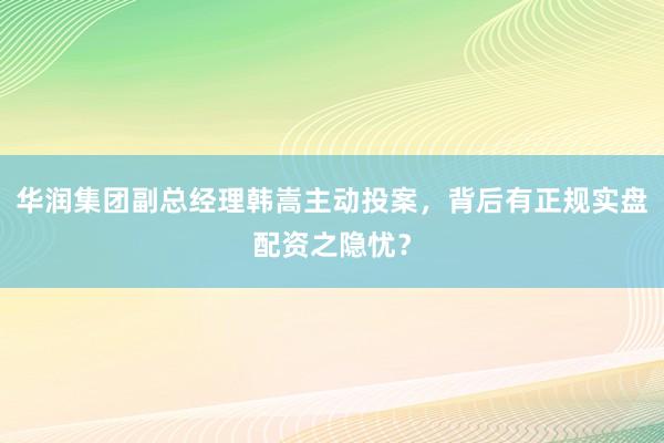 华润集团副总经理韩嵩主动投案，背后有正规实盘配资之隐忧？