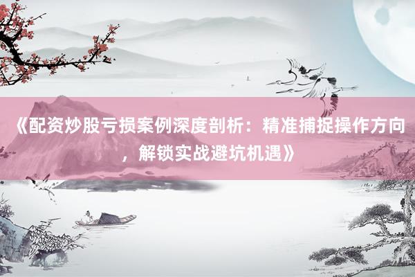 《配资炒股亏损案例深度剖析：精准捕捉操作方向，解锁实战避坑机遇》
