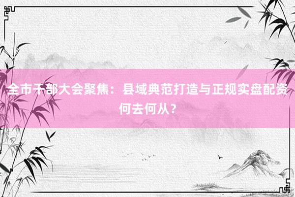 全市干部大会聚焦：县域典范打造与正规实盘配资何去何从？