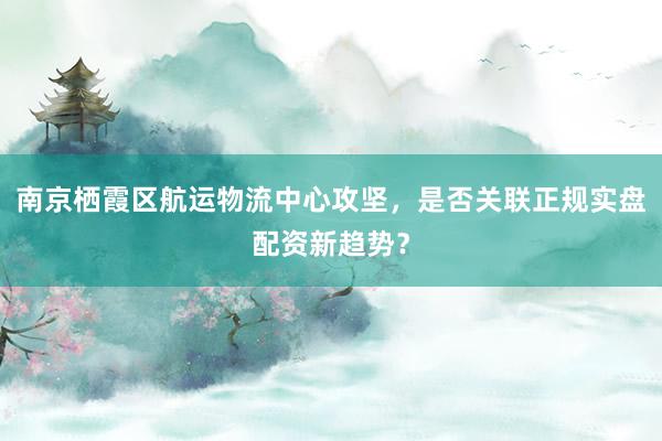 南京栖霞区航运物流中心攻坚，是否关联正规实盘配资新趋势？