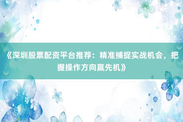 《深圳股票配资平台推荐：精准捕捉实战机会，把握操作方向赢先机》