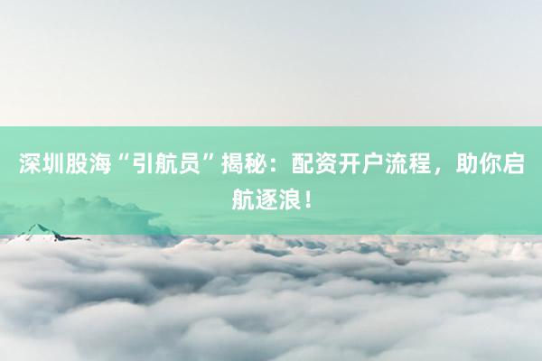 深圳股海“引航员”揭秘：配资开户流程，助你启航逐浪！