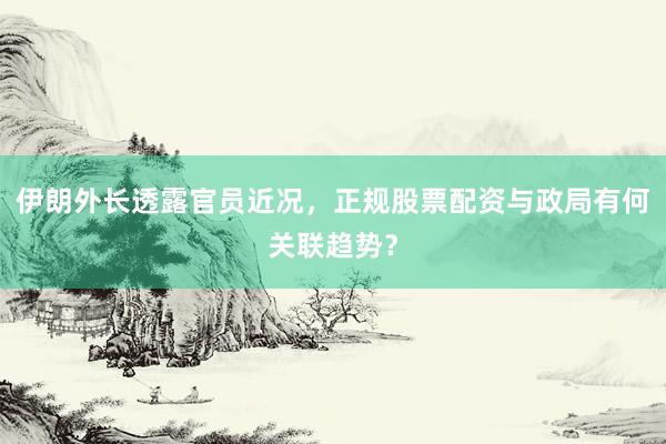 伊朗外长透露官员近况，正规股票配资与政局有何关联趋势？