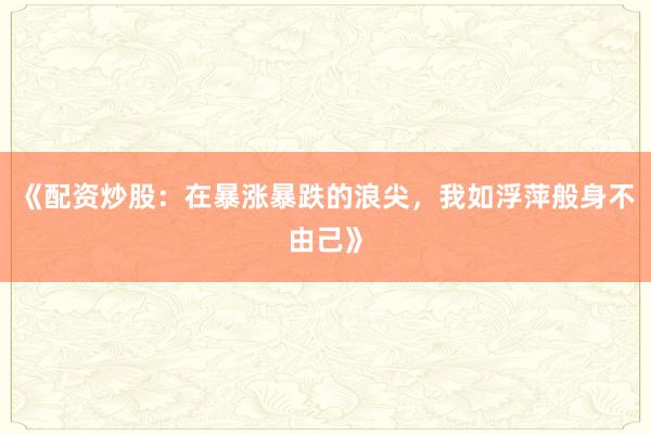 《配资炒股：在暴涨暴跌的浪尖，我如浮萍般身不由己》