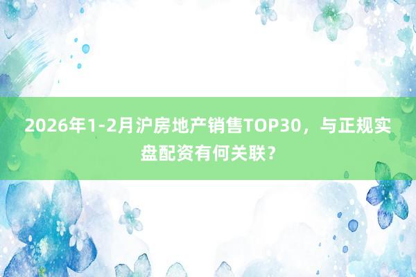 2026年1-2月沪房地产销售TOP30，与正规实盘配资有何关联？
