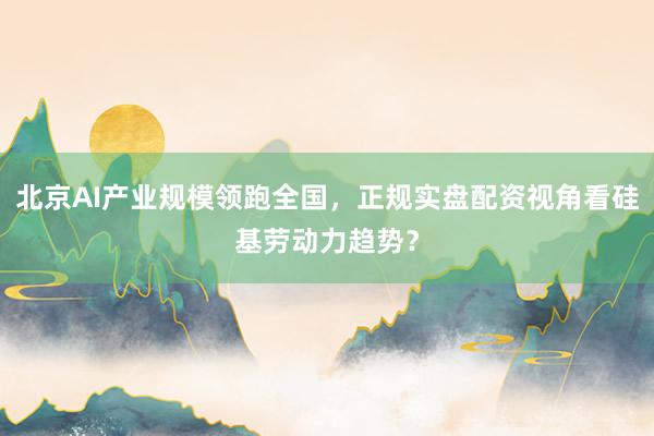 北京AI产业规模领跑全国，正规实盘配资视角看硅基劳动力趋势？