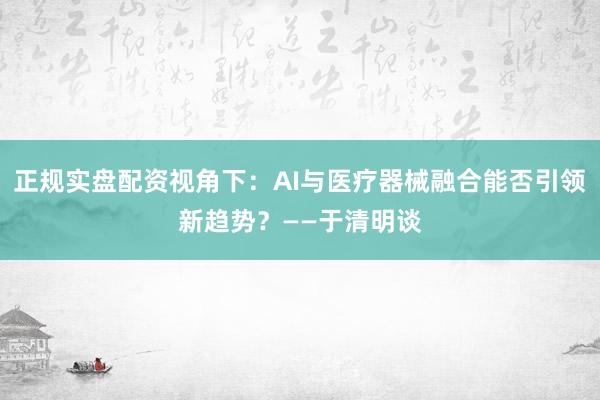 正规实盘配资视角下：AI与医疗器械融合能否引领新趋势？——于清明谈
