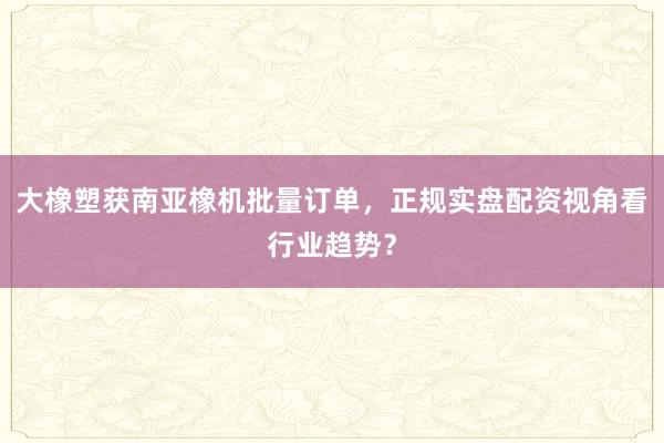 大橡塑获南亚橡机批量订单，正规实盘配资视角看行业趋势？