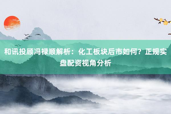 和讯投顾冯禄顺解析：化工板块后市如何？正规实盘配资视角分析