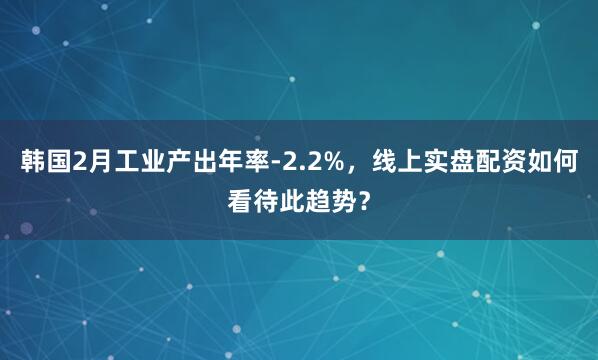 韩国2月工业产出年率-2.2%，线上实盘配资如何看待此趋势？