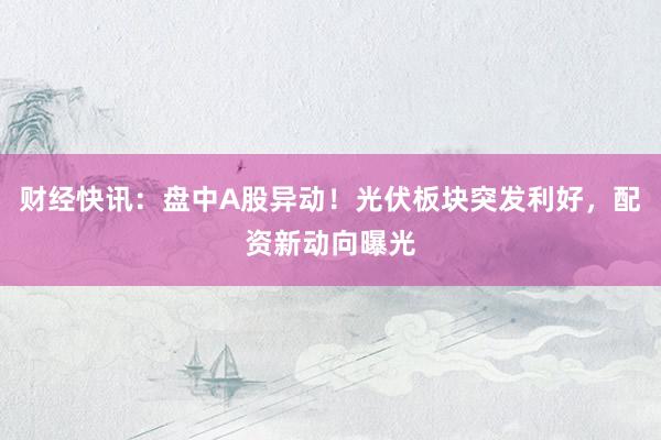 财经快讯：盘中A股异动！光伏板块突发利好，配资新动向曝光