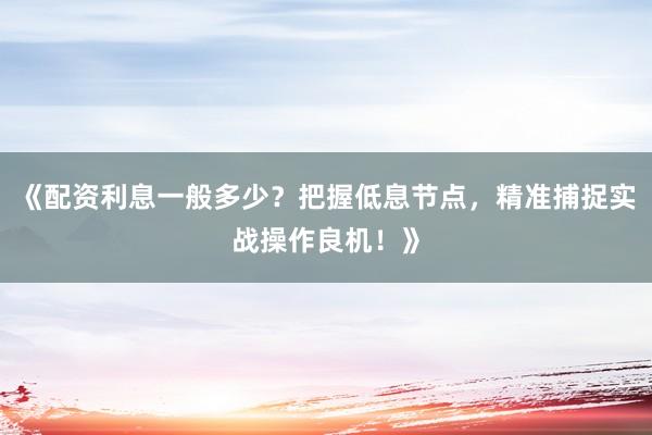 《配资利息一般多少？把握低息节点，精准捕捉实战操作良机！》