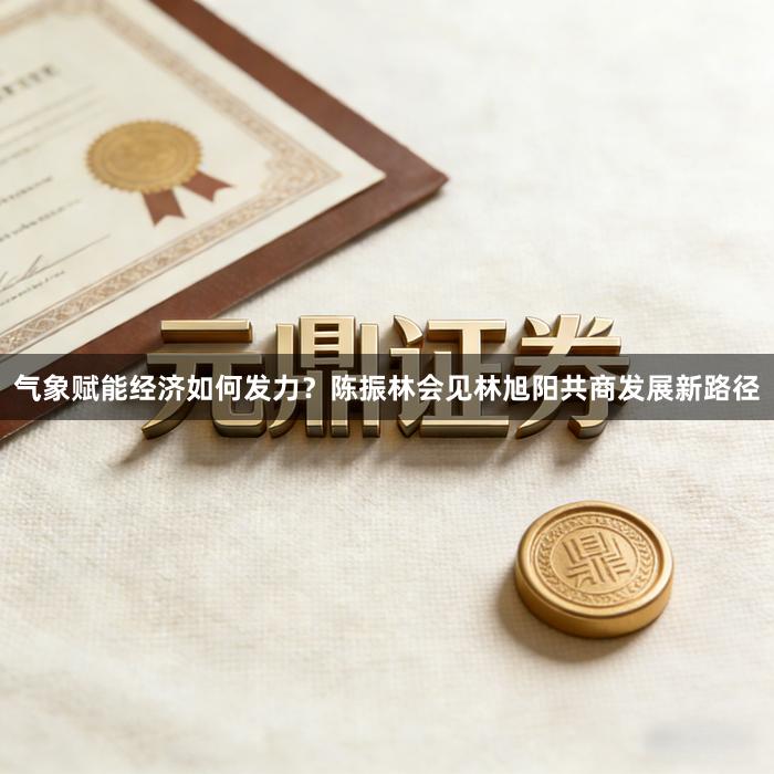 气象赋能经济如何发力？陈振林会见林旭阳共商发展新路径