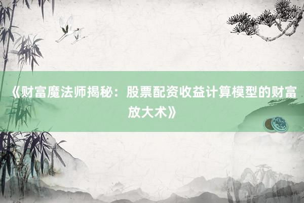 《财富魔法师揭秘：股票配资收益计算模型的财富放大术》