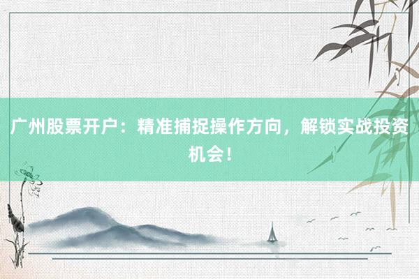 广州股票开户：精准捕捉操作方向，解锁实战投资机会！