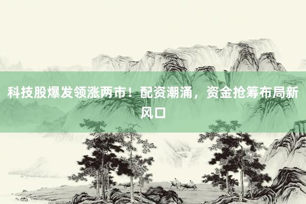 科技股爆发领涨两市！配资潮涌，资金抢筹布局新风口