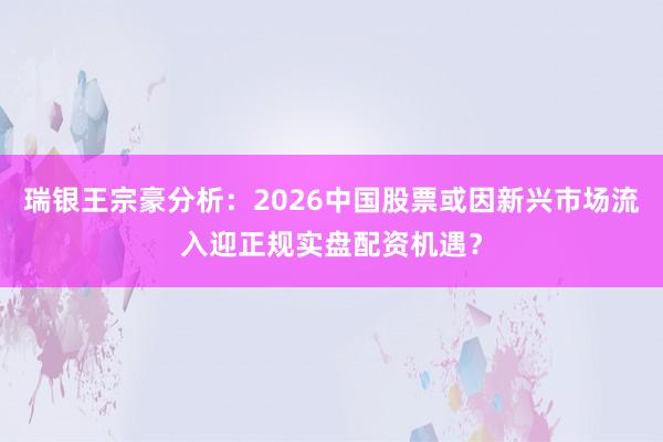 瑞银王宗豪分析:2026中国股票或因新兴市场流入迎正规实盘配资机遇?