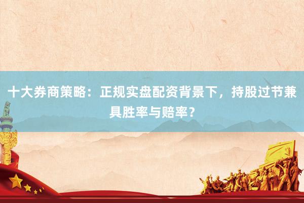 十大券商策略：正规实盘配资背景下，持股过节兼具胜率与赔率？
