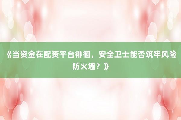《当资金在配资平台徘徊，安全卫士能否筑牢风险防火墙？》