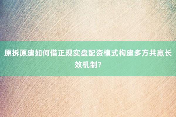 原拆原建如何借正规实盘配资模式构建多方共赢长效机制？