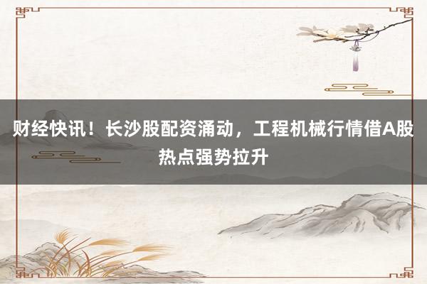 财经快讯！长沙股配资涌动，工程机械行情借A股热点强势拉升