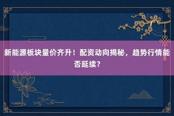 新能源板块量价齐升！配资动向揭秘，趋势行情能否延续？