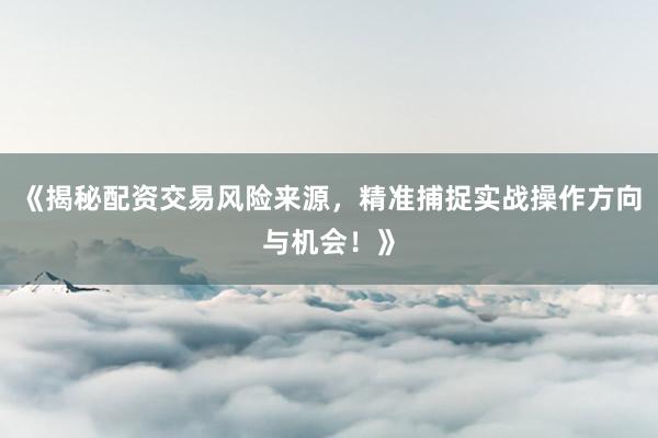 《揭秘配资交易风险来源，精准捕捉实战操作方向与机会！》