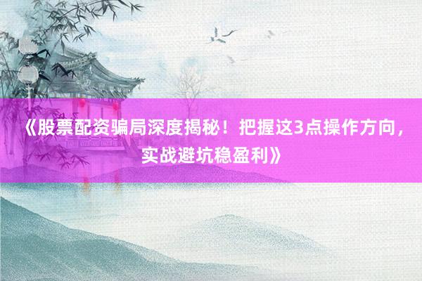 《股票配资骗局深度揭秘！把握这3点操作方向，实战避坑稳盈利》