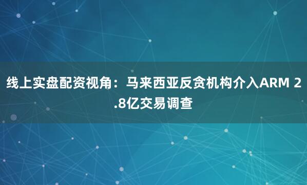 线上实盘配资视角：马来西亚反贪机构介入ARM 2.8亿交易调查