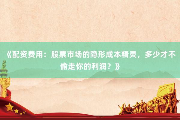 《配资费用：股票市场的隐形成本精灵，多少才不偷走你的利润？》