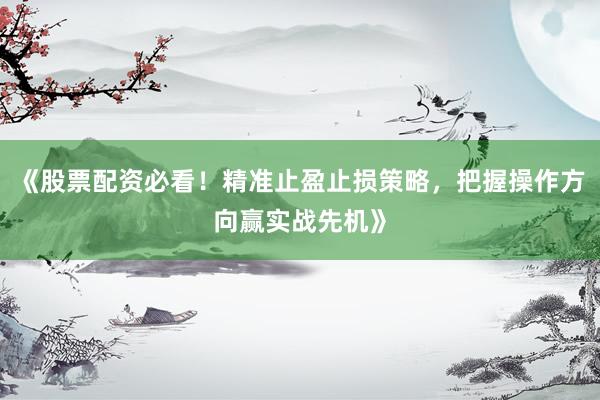 《股票配资必看！精准止盈止损策略，把握操作方向赢实战先机》