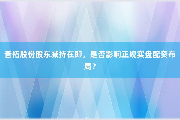 晋拓股份股东减持在即，是否影响正规实盘配资布局？