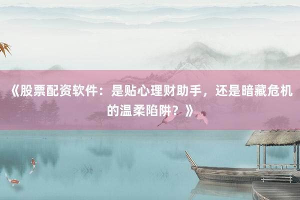 《股票配资软件：是贴心理财助手，还是暗藏危机的温柔陷阱？》