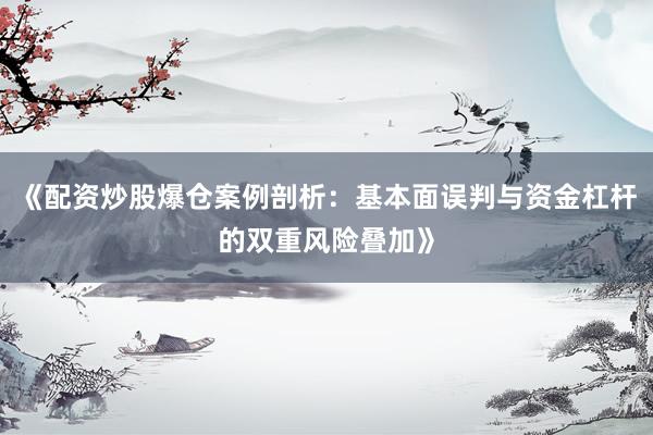《配资炒股爆仓案例剖析：基本面误判与资金杠杆的双重风险叠加》
