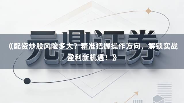 《配资炒股风险多大？精准把握操作方向，解锁实战盈利新机遇！》