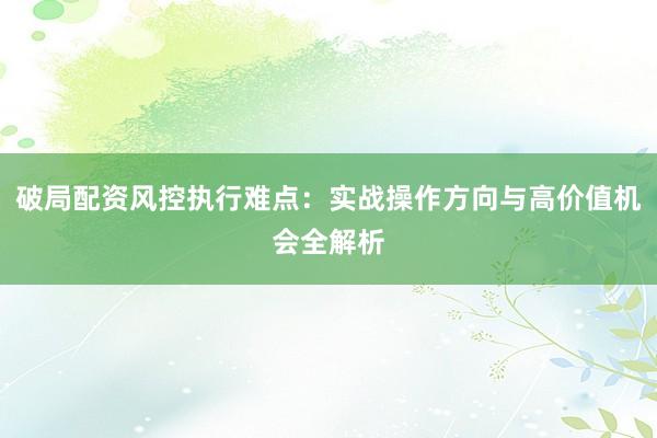 破局配资风控执行难点：实战操作方向与高价值机会全解析
