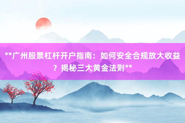 **广州股票杠杆开户指南：如何安全合规放大收益？揭秘三大黄金法则**